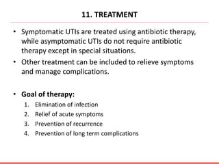 11. TREATMENT
• Symptomatic UTIs are treated using antibiotic therapy,
while asymptomatic UTIs do not require antibiotic
therapy except in special situations.
• Other treatment can be included to relieve symptoms
and manage complications.
• Goal of therapy:
1. Elimination of infection
2. Relief of acute symptoms
3. Prevention of recurrence
4. Prevention of long term complications
 
