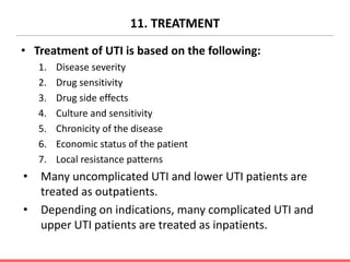 11. TREATMENT
• Treatment of UTI is based on the following:
1. Disease severity
2. Drug sensitivity
3. Drug side effects
4. Culture and sensitivity
5. Chronicity of the disease
6. Economic status of the patient
7. Local resistance patterns
• Many uncomplicated UTI and lower UTI patients are
treated as outpatients.
• Depending on indications, many complicated UTI and
upper UTI patients are treated as inpatients.
 