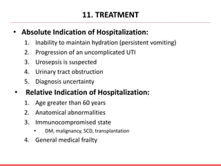 11. TREATMENT
• Absolute Indication of Hospitalization:
1. Inability to maintain hydration (persistent vomiting)
2. Progression of an uncomplicated UTI
3. Urosepsis is suspected
4. Urinary tract obstruction
5. Diagnosis uncertainty
• Relative Indication of Hospitalization:
1. Age greater than 60 years
2. Anatomical abnormalities
3. Immunocompromised state
• DM, malignancy, SCD, transplantation
4. General medical frailty
 