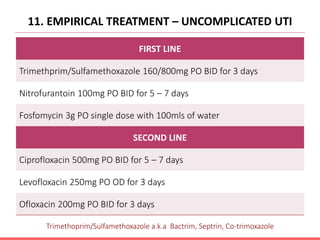 11. EMPIRICAL TREATMENT – UNCOMPLICATED UTI
FIRST LINE
Trimethprim/Sulfamethoxazole 160/800mg PO BID for 3 days
Nitrofurantoin 100mg PO BID for 5 – 7 days
Fosfomycin 3g PO single dose with 100mls of water
SECOND LINE
Ciprofloxacin 500mg PO BID for 5 – 7 days
Levofloxacin 250mg PO OD for 3 days
Ofloxacin 200mg PO BID for 3 days
Trimethoprim/Sulfamethoxazole a.k.a Bactrim, Septrin, Co-trimoxazole
 
