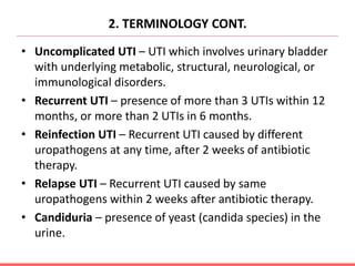 2. TERMINOLOGY CONT.
• Uncomplicated UTI – UTI which involves urinary bladder
with underlying metabolic, structural, neurological, or
immunological disorders.
• Recurrent UTI – presence of more than 3 UTIs within 12
months, or more than 2 UTIs in 6 months.
• Reinfection UTI – Recurrent UTI caused by different
uropathogens at any time, after 2 weeks of antibiotic
therapy.
• Relapse UTI – Recurrent UTI caused by same
uropathogens within 2 weeks after antibiotic therapy.
• Candiduria – presence of yeast (candida species) in the
urine.
 