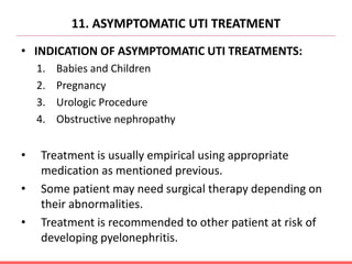 11. ASYMPTOMATIC UTI TREATMENT
• INDICATION OF ASYMPTOMATIC UTI TREATMENTS:
1. Babies and Children
2. Pregnancy
3. Urologic Procedure
4. Obstructive nephropathy
• Treatment is usually empirical using appropriate
medication as mentioned previous.
• Some patient may need surgical therapy depending on
their abnormalities.
• Treatment is recommended to other patient at risk of
developing pyelonephritis.
 