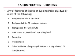 12. COMPLICATION - UROSEPSIS
• Any of features of cystitis or pyelonephritis plus two or
more of the following:
1. Temperature > 38°C or < 36°C
2. Tachycardia PR > 90 beats per minute
3. Tachypnoea RR > 20/minute
4. WBC count > 12,000/mm3 or < 4000/mm3
5. Confusion
6. Hypotension
7. Other evidence of organ dysfunction as a sequalae of UTI
complications.
 