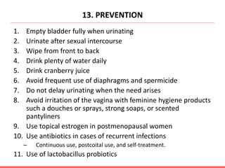 13. PREVENTION
1. Empty bladder fully when urinating
2. Urinate after sexual intercourse
3. Wipe from front to back
4. Drink plenty of water daily
5. Drink cranberry juice
6. Avoid frequent use of diaphragms and spermicide
7. Do not delay urinating when the need arises
8. Avoid irritation of the vagina with feminine hygiene products
such a douches or sprays, strong soaps, or scented
pantyliners
9. Use topical estrogen in postmenopausal women
10. Use antibiotics in cases of recurrent infections
– Continuous use, postcoital use, and self-treatment.
11. Use of lactobacillus probiotics
 