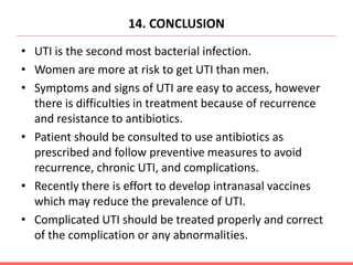 14. CONCLUSION
• UTI is the second most bacterial infection.
• Women are more at risk to get UTI than men.
• Symptoms and signs of UTI are easy to access, however
there is difficulties in treatment because of recurrence
and resistance to antibiotics.
• Patient should be consulted to use antibiotics as
prescribed and follow preventive measures to avoid
recurrence, chronic UTI, and complications.
• Recently there is effort to develop intranasal vaccines
which may reduce the prevalence of UTI.
• Complicated UTI should be treated properly and correct
of the complication or any abnormalities.
 