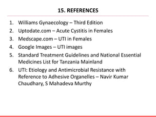 15. REFERENCES
1. Williams Gynaecology – Third Edition
2. Uptodate.com – Acute Cystitis in Females
3. Medscape.com – UTI in Females
4. Google Images – UTI images
5. Standard Treatment Guidelines and National Essential
Medicines List for Tanzania Mainland
6. UTI: Etiology and Antimicrobial Resistance with
Reference to Adhesive Organelles – Navir Kumar
Chaudhary, S Mahadeva Murthy
 