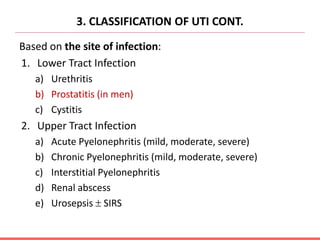3. CLASSIFICATION OF UTI CONT.
Based on the site of infection:
1. Lower Tract Infection
a) Urethritis
b) Prostatitis (in men)
c) Cystitis
2. Upper Tract Infection
a) Acute Pyelonephritis (mild, moderate, severe)
b) Chronic Pyelonephritis (mild, moderate, severe)
c) Interstitial Pyelonephritis
d) Renal abscess
e) Urosepsis  SIRS
 