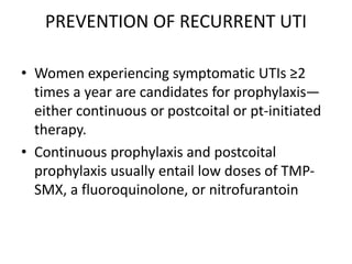 PREVENTION OF RECURRENT UTI
• Women experiencing symptomatic UTIs ≥2
times a year are candidates for prophylaxis—
either continuous or postcoital or pt-initiated
therapy.
• Continuous prophylaxis and postcoital
prophylaxis usually entail low doses of TMP-
SMX, a fluoroquinolone, or nitrofurantoin
 