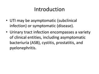 Introduction
• UTI may be asymptomatic (subclinical
infection) or symptomatic (disease).
• Urinary tract infection encompasses a variety
of clinical entities, including asymptomatic
bacteriuria (ASB), cystitis, prostatitis, and
pyelonephritis.
 