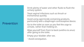 Prevention
Drink plenty of water and other fluids to flush the
urinary system.
Treat vaginal infections such as thrush or
trichomonas quickly.
Avoid using spermicide-containing products,
particularly with a diaphragm contraceptive device.
Go to the toilet as soon as you feel the urge to
urinate, rather than holding on.
Wipe yourself from front to back (urethra to anus)
after going to the toilet.
Empty your bladder after sex.
 Avoid constipation.
 