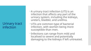 Urinary tract
infection
 A urinary tract infection (UTI) is an
infection that affects any part of the
urinary system, including the kidneys,
ureters, bladder, and urethra.
 UTIs are common type of bacterial
infection, with women being more
susceptible than men.
 Infections can range from mild and
localised to severe and potentially
damaging to the kidneys if left untreated.
 
