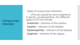 Urinary tract
infection
 Types of urinary tract infections.
UTIs are caused by micro-organisms
or germs, usually bacteria. The different
types of UTI can include:
 Urethritis – infection of the urethra
 Cystitis – infection of the bladder
 Pyelonephritis – infection of the kidneys
 Vaginitis – infection of the vagina.
 