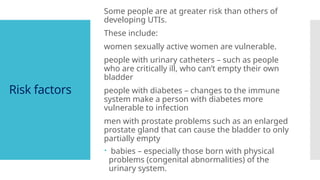 Risk factors
Some people are at greater risk than others of
developing UTIs.
These include:
women sexually active women are vulnerable.
people with urinary catheters – such as people
who are critically ill, who can’t empty their own
bladder
people with diabetes – changes to the immune
system make a person with diabetes more
vulnerable to infection
men with prostate problems such as an enlarged
prostate gland that can cause the bladder to only
partially empty
 babies – especially those born with physical
problems (congenital abnormalities) of the
urinary system.
 