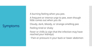 Symptoms
A burning feeling when you pee.
A frequent or intense urge to pee, even though
little comes out when you do
Cloudy, dark, bloody, or strange-smelling pee
Feeling tired or shaky
Fever or chills (a sign that the infection may have
reached your kidneys)
 Pain or pressure in your back or lower abdomen
 