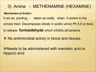 3) Amine - METHENAMINE (HEXAMINE)
Mechanism of Action:
It act as prodrug - taken as orally when it enters to the
urinary tract Decomposes slowly in acidic urine( Ph 5.5 or less)
to release formaldehyde which inhibits all bacteria
 No antimicrobial activty in blood and tissues.
Needs to be administered with mandelic acid or
hippuric acid
 
