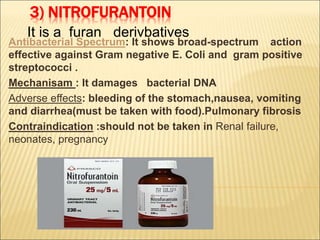 3) NITROFURANTOIN
Antibacterial Spectrum: It shows broad-spectrum action
effective against Gram negative E. Coli and gram positive
streptococci .
Mechanisam : It damages bacterial DNA
Adverse effects: bleeding of the stomach,nausea, vomiting
and diarrhea(must be taken with food).Pulmonary fibrosis
Contraindication :should not be taken in Renal failure,
neonates, pregnancy
It is a furan derivbatives
 