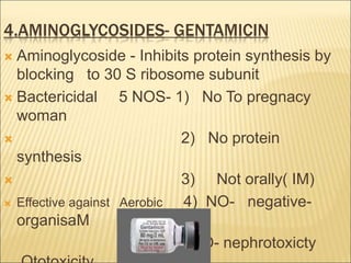 4.AMINOGLYCOSIDES- GENTAMICIN
 Aminoglycoside - Inhibits protein synthesis by
blocking to 30 S ribosome subunit
 Bactericidal 5 NOS- 1) No To pregnacy
woman
 2) No protein
synthesis
 3) Not orally( IM)
 Effective against Aerobic 4) NO- negative-
organisaM
5) NO- nephrotoxicty
 