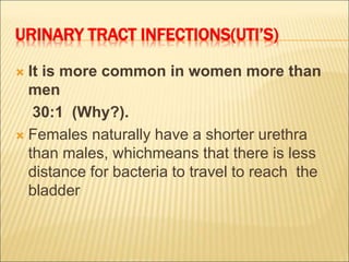 URINARY TRACT INFECTIONS(UTI’S)
 It is more common in women more than
men
30:1 (Why?).
 Females naturally have a shorter urethra
than males, whichmeans that there is less
distance for bacteria to travel to reach the
bladder
 