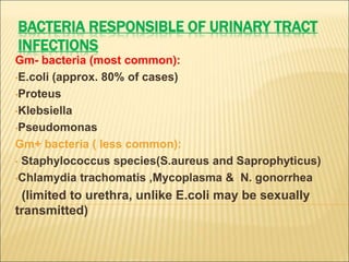BACTERIA RESPONSIBLE OF URINARY TRACT
INFECTIONS
Gm- bacteria (most common):
•E.coli (approx. 80% of cases)
•Proteus
•Klebsiella
•Pseudomonas
Gm+ bacteria ( less common):
• Staphylococcus species(S.aureus and Saprophyticus)
•Chlamydia trachomatis ,Mycoplasma & N. gonorrhea
(limited to urethra, unlike E.coli may be sexually
transmitted)
 