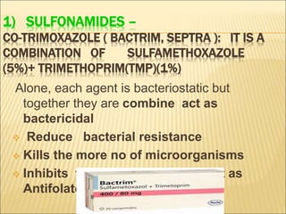 1) SULFONAMIDES –
CO-TRIMOXAZOLE ( BACTRIM, SEPTRA ): IT IS A
COMBINATION OF SULFAMETHOXAZOLE
(5%)+ TRIMETHOPRIM(TMP)(1%)
Alone, each agent is bacteriostatic but
together they are combine act as
bactericidal
 Reduce bacterial resistance
 Kills the more no of microorganisms
 Inhibits folic acid synthesis act as
Antifolate
 