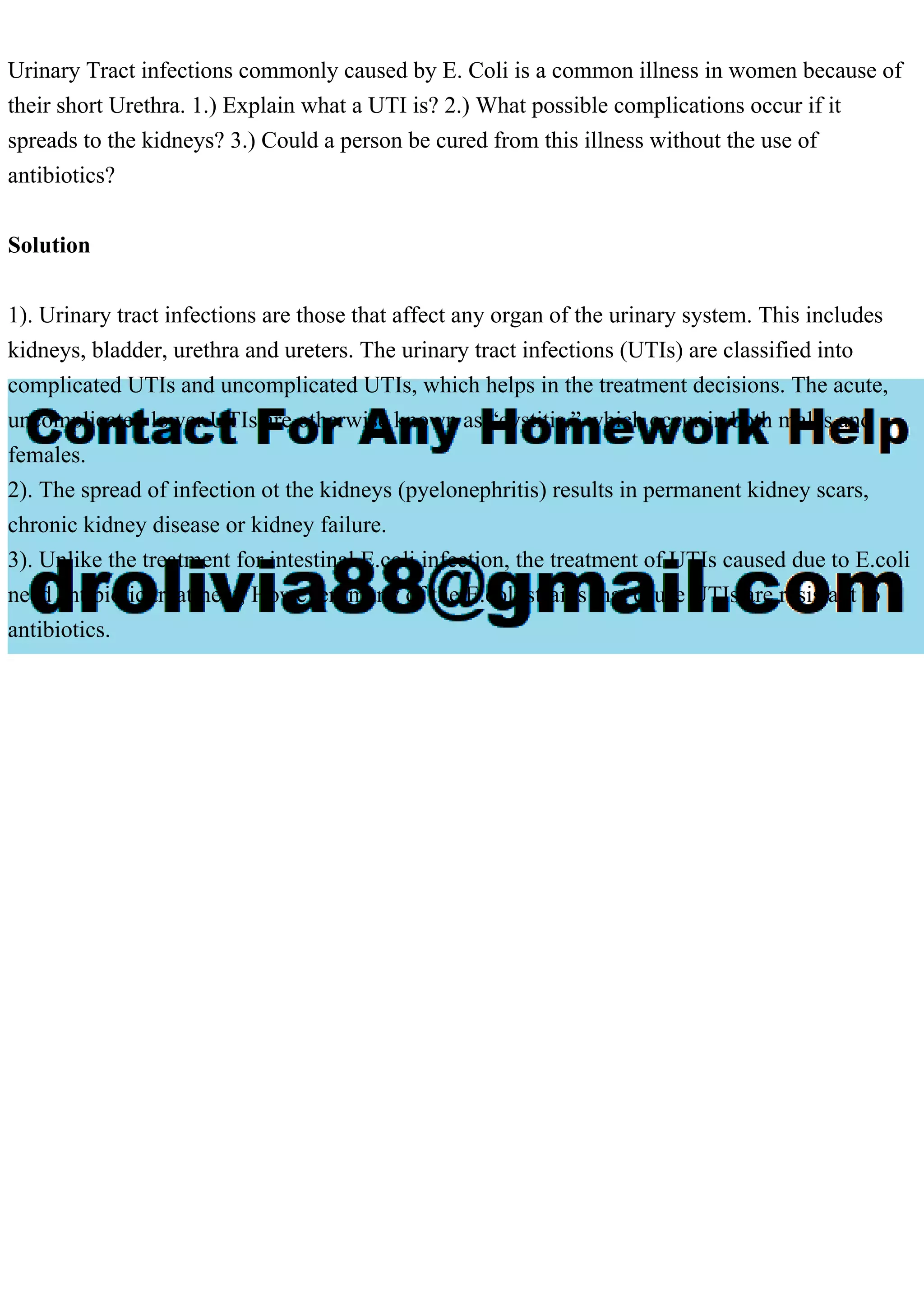 Urinary Tract infections commonly caused by E. Coli is a common illness in women because of
their short Urethra. 1.) Explain what a UTI is? 2.) What possible complications occur if it
spreads to the kidneys? 3.) Could a person be cured from this illness without the use of
antibiotics?
Solution
1). Urinary tract infections are those that affect any organ of the urinary system. This includes
kidneys, bladder, urethra and ureters. The urinary tract infections (UTIs) are classified into
complicated UTIs and uncomplicated UTIs, which helps in the treatment decisions. The acute,
uncomplicated lower UTIs are otherwise known as “cystitis,” which occur in both males and
females.
2). The spread of infection ot the kidneys (pyelonephritis) results in permanent kidney scars,
chronic kidney disease or kidney failure.
3). Unlike the treatment for intestinal E.coli infection, the treatment of UTIs caused due to E.coli
need antibiotic treatment, However, many of the E.coli strains that cause UTIs are resistant to
antibiotics.