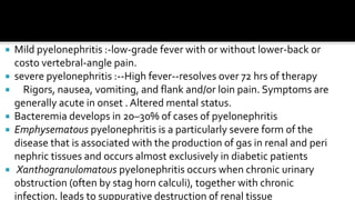 Mild pyelonephritis :-low-grade fever with or without lower-back or
  costo vertebral-angle pain.
 severe pyelonephritis :--High fever--resolves over 72 hrs of therapy
 Rigors, nausea, vomiting, and flank and/or loin pain. Symptoms are
  generally acute in onset . Altered mental status.
 Bacteremia develops in 20–30% of cases of pyelonephritis
 Emphysematous pyelonephritis is a particularly severe form of the
  disease that is associated with the production of gas in renal and peri
  nephric tissues and occurs almost exclusively in diabetic patients
 Xanthogranulomatous pyelonephritis occurs when chronic urinary
  obstruction (often by stag horn calculi), together with chronic
  infection, leads to suppurative destruction of renal tissue
 