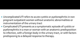    Uncomplicated UTI refers to acute cystitis or pyelonephritis in non
    pregnant outpatient women without anatomic abnormalities or
    instrumentation of the urinary tract
   Complicated UTI presents as a symptomatic episode of cystitis or
    pyelonephritis in a man or woman with an anatomic predisposition
    to infection, with a foreign body in the urinary tract, or with factors
    predisposing to a delayed response to therapy.
 