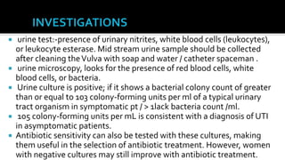     urine test:-presence of urinary nitrites, white blood cells (leukocytes),
    or leukocyte esterase. Mid stream urine sample should be collected
    after cleaning the Vulva with soap and water / catheter spaceman .
    urine microscopy, looks for the presence of red blood cells, white
    blood cells, or bacteria.
    Urine culture is positive; if it shows a bacterial colony count of greater
    than or equal to 103 colony-forming units per ml of a typical urinary
    tract organism in symptomatic pt / > 1lack bacteria count /ml.
    105 colony-forming units per mL is consistent with a diagnosis of UTI
    in asymptomatic patients.
   Antibiotic sensitivity can also be tested with these cultures, making
    them useful in the selection of antibiotic treatment. However, women
    with negative cultures may still improve with antibiotic treatment.
 