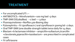    For uncomplicated UTI :--
   ANTIBIOTICS:--Nitrofurantoin—100 mg bad -5 days
   TMP-SMX DS(160/800) --1 bad ----3 days
   Fluoroquinolones—Norflox 400-800mg /day
   Pylonephritis:--IV ciprofloxacin / oral ciprofloxacin 500mg bd –7 days.
   Oral TMP-SMX (one double-strength tablet twice daily for 14 days.
   Blactam +b lactamase inhibitor---ampicillin+sulbactum,ticarcillin
    +clavulanate,piperacillin+tazobactum – are prescribed in complicated
    cases
   IV ceftriaxone
 