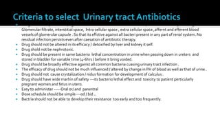    Drug should be present in (high bacteriolethal concentration as an blood ) all fluids of urinary tract e.g.
    Glomerular filtrate, interstitial space, Intra cellular space , extra cellular space ,affernt and efferent blood
    vessels of glomerular capsule . So that its effctive against all bacteri present in any part of renal system. No
    residual infection persists even after caesation of antibiotic therapy.
   Drug should not be altered in its efficacy / detoxified by liver and kidney it self.
   Drug shold not be nephrotoxic.
   Drug should be present in same bacterio lethal concentration in urine when passing down in ureters and
    stored in bladder for variable time (4-6hrs ) before it bring voided.
   Drug should be broadly effective against all common bacteria cuasing urinary tract infection .
   The efficacy of drug should not be much influenced / altered by change in PH of blood as well as that of urine .
   Drug should not cause crystalization / nidus formation for development of calculus .
   Drug should have wide marhin of safety ---its bacterio lethal effect and toxicity to patient perticularly
    pregnant women and fetus in utero.
   Easy to administer -----Oral or/ and parentral
   Dose schedule should be simple ---od / bid ..
   Bactria should not be able to develop their resistance too early and too frequently.
 