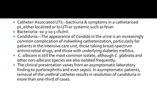    Catheter-Associated UTI;--bactriuria & symptoms in a cathetarised
    pt.,either localized or to UTI or systemic such as fever
   Bacteriuria:-10 3-10 5 cfu/ml.
   Candiduria:--The appearance of Candida in the urine is an increasingly
    common complication of indwelling catheterization, particularly for
    patients in the intensive care unit, those taking broad-spectrum
    antimicrobial drugs, and those with underlying diabetes mellitus.
    C. albicans is still the most common isolate, although C. glabrata and
    other non-albicans species are also isolated frequently.
   The clinical presentation varies from an asymptomatic laboratory
    finding to pyelonephritis and even sepsis. In asymptomatic patients,
    removal of the urethral catheter results in resolution of candiduria in
    more than one-third of cases.
 