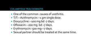    One of the common causes of urethritis.
   T/T:--Azithromycin:--1 gm single dose.
   Doxycycline:--100 mg bd -7 days.
   Ofloxacin:--200 mg bd –7 days.
   Erythromycin:-500 mg—7 days.
   Sexual partner should be treated at the same time.
 