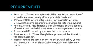    Recurrent UTIs:--Are symptomatic UTIs that follow resolution of
    an earlier episode, usually after appropriate treatment.
    Recurrent UTIs include relapses (i.e., symptomatic recurrent
    UTIs with the same organism following adequate therapy) and
   Reinfection (i.e., recurrent UTIs with previously isolated bacteria
    after treatment and with a negative intervening urine culture, or
   A recurrent UTI caused by a second bacterial isolate).
    Most recurrent UTIs are thought to represent reinfection with
    the same organism.
    Recurrent UTIs are common among otherwise healthy young
    women with anatomically and physiologically normal urinary
    tracts.
 