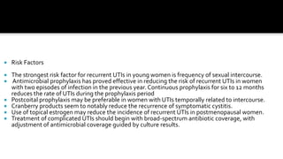    Risk Factors
   The strongest risk factor for recurrent UTIs in young women is frequency of sexual intercourse.
   Antimicrobial prophylaxis has proved effective in reducing the risk of recurrent UTIs in women
    with two episodes of infection in the previous year. Continuous prophylaxis for six to 12 months
    reduces the rate of UTIs during the prophylaxis period
   Postcoital prophylaxis may be preferable in women with UTIs temporally related to intercourse.
   Cranberry products seem to notably reduce the recurrence of symptomatic cystitis.
   Use of topical estrogen may reduce the incidence of recurrent UTIs in postmenopausal women.
   Treatment of complicated UTIs should begin with broad-spectrum antibiotic coverage, with
    adjustment of antimicrobial coverage guided by culture results.
 