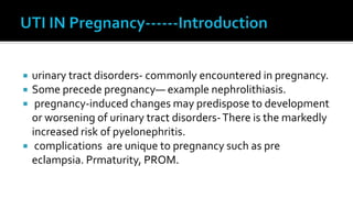   urinary tract disorders- commonly encountered in pregnancy.
   Some precede pregnancy— example nephrolithiasis.
    pregnancy-induced changes may predispose to development
    or worsening of urinary tract disorders- There is the markedly
    increased risk of pyelonephritis.
    complications are unique to pregnancy such as pre
    eclampsia. Prmaturity, PROM.
 