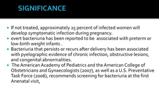  If not treated, approximately 25 percent of infected women will
  develop symptomatic infection during pregnancy.
 overt bacteriuria has been reported to be associated with preterm or
  low-birth weight infants .
 Bacteriuria that persists or recurs after delivery has been associated
  with pyelographic evidence of chronic infection, obstructive lesions,
  and congenital abnormalities.
 The American Academy of Pediatrics and the American College of
  Obstetricians and Gynaecologists (2007), as well as a U.S. Preventative
  Task Force (2006), recommends screening for bacteriuria at the first
  Anenatal visit,
 