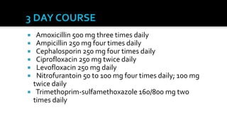     Amoxicillin 500 mg three times daily
    Ampicillin 250 mg four times daily
    Cephalosporin 250 mg four times daily
    Ciprofloxacin 250 mg twice daily
    Levofloxacin 250 mg daily
    Nitrofurantoin 50 to 100 mg four times daily; 100 mg
    twice daily
    Trimethoprim-sulfamethoxazole 160/800 mg two
    times daily
 