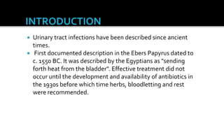  Urinary tract infections have been described since ancient
  times.
 First documented description in the Ebers Papyrus dated to
  c. 1550 BC. It was described by the Egyptians as "sending
  forth heat from the bladder". Effective treatment did not
  occur until the development and availability of antibiotics in
  the 1930s before which time herbs, bloodletting and rest
  were recommended.
 