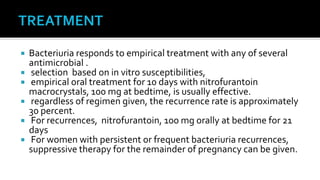  Bacteriuria responds to empirical treatment with any of several
  antimicrobial .
 selection based on in vitro susceptibilities,
 empirical oral treatment for 10 days with nitrofurantoin
  macrocrystals, 100 mg at bedtime, is usually effective.
 regardless of regimen given, the recurrence rate is approximately
  30 percent.
 For recurrences, nitrofurantoin, 100 mg orally at bedtime for 21
  days
 For women with persistent or frequent bacteriuria recurrences,
  suppressive therapy for the remainder of pregnancy can be given.
 