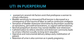     puerperium-several risk factors exist that predispose a woman to
    urinary infections.
   Bladder sensitivity to intravesical fluid tension is decreased as a
    consequence of the trauma of labor as well as conduction analgesia
   Sensation of bladder distension diminishes by discomfort caused by
    an episiotomy, periurethral lacerations, or vaginal wall hematomas.
   Normal postpartum diuresis may worsen bladder over distension.
   Catheterization to relieve retention and distension commonly leads
    to urinary infection (usually no long-term sequelae )
   Operative and instrumental delivery delays early mobilization of
    patient.
   Retention of urine is also common as in pearly pregnancy .
 