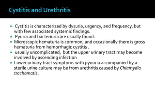     Cystitis is characterized by dysuria, urgency, and frequency, but
    with few associated systemic findings.
    Pyuria and bacteriuria are usually found.
   Microscopic hematuria is common, and occasionally there is gross
    hematuria from hemorrhagic cystitis .
    usually uncomplicated, but the upper urinary tract may become
    involved by ascending infection
   Lower urinary tract symptoms with pyouria accompanied by a
    sterile urine culture may be from urethritis caused by Chlamydia
    trachomatis.
 