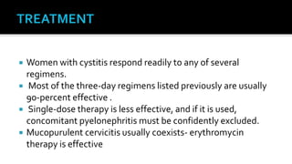    Women with cystitis respond readily to any of several
    regimens.
    Most of the three-day regimens listed previously are usually
    90-percent effective .
    Single-dose therapy is less effective, and if it is used,
    concomitant pyelonephritis must be confidently excluded.
   Mucopurulent cervicitis usually coexists- erythromycin
    therapy is effective
 