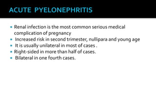    Renal infection is the most common serious medical
    complication of pregnancy
   Increased risk in second trimester, nullipara and young age
   It is usually unilateral in most of cases .
   Right-sided in more than half of cases.
   Bilateral in one fourth cases.
 