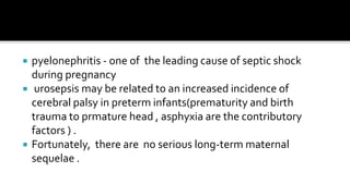    pyelonephritis - one of the leading cause of septic shock
    during pregnancy
    urosepsis may be related to an increased incidence of
    cerebral palsy in preterm infants(prematurity and birth
    trauma to prmature head , asphyxia are the contributory
    factors ) .
   Fortunately, there are no serious long-term maternal
    sequelae .
 