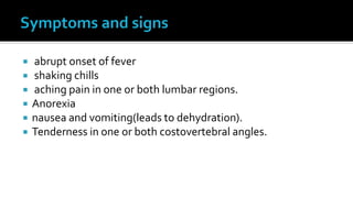    abrupt onset of fever
   shaking chills
   aching pain in one or both lumbar regions.
   Anorexia
   nausea and vomiting(leads to dehydration).
   Tenderness in one or both costovertebral angles.
 