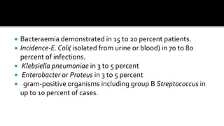    Bacteraemia demonstrated in 15 to 20 percent patients.
   Incidence-E. Coli( isolated from urine or blood) in 70 to 80
    percent of infections.
    Klebsiella pneumoniae in 3 to 5 percent
    Enterobacter or Proteus in 3 to 5 percent
    gram-positive organisms including group B Streptococcus in
    up to 10 percent of cases.
 