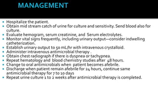    Hospitalize the patient.
   Obtain mid stream catch of urine for culture and sensitivity. Send blood also for
    culture.
   Evaluate hemogram, serum creatinine, and Serum electrolytes.
   Monitor vital signs frequently, including urinary output—consider indwelling
    catheterization.
   Establish urinary output to 50 mL/hr with intravenous crystalloid.
   Administer intravenous antimicrobial therapy .
   Obtain chest radiograph if there is dyspnea or tachypnea.
   Repeat hematology and blood chemistry studies after 48 hours.
   Change to oral antimicrobials when patient becomes afebrile.
   Discharge when patient remain afebrile for 24 hours, continue same
    antimicrobial therapy for 7 to 10 days
   Repeat urine culture 1 to 2 weeks after antimicrobial therapy is completed.
 