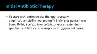    To start with antimicrobial therapy is usually
    empirical, ampicillin 500-100mg IV 6hrly plus gentamycin
    80mg IM bid / cefazolin or ceftriaxone or an extended-
    spectrum antibiotics give response in 95-percent cases.
 