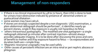   If there is no clinical improvement by 48 to 72 hours, then USG is done to look
    for urinary tract obstruction indicate by presence of abnormal ureteric or
    pyelocaliceal dilatation .
   some women may have calculi.
   If stones are strongly suspected despite a non diagnostic USG examination, a
    plain abdominal radiograph should be performed ; it identifies nearly 90
    percent stones, single X-Ray exposure is usually not hazardous to fetus.
    others-Intravenous pyelography . The modified one-shot pyelogram—a single
    radiograph obtained 30 minutes after contrast injection—almost always
    provides adequate imaging .It is to be done after discussing the pross and cons
    of benefit to mother and Xray exposure hazard to fetus ----as exposuredoes and
    duration both are > simple Xray.
    Magnetic resonance urography may be used safely .
    Other causes of persistent infection are an intra renal or peri nephric abscess or
    phlegmon
 