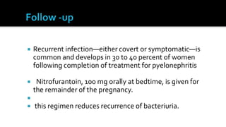    Recurrent infection—either covert or symptomatic—is
    common and develops in 30 to 40 percent of women
    following completion of treatment for pyelonephritis

    Nitrofurantoin, 100 mg orally at bedtime, is given for
    the remainder of the pregnancy.

   this regimen reduces recurrence of bacteriuria.
 
